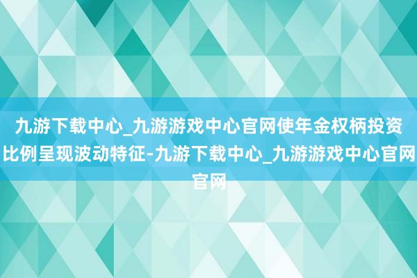 九游下载中心_九游游戏中心官网使年金权柄投资比例呈现波动特征-九游下载中心_九游游戏中心官网