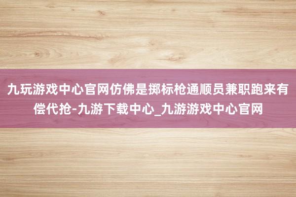 九玩游戏中心官网仿佛是掷标枪通顺员兼职跑来有偿代抢-九游下载中心_九游游戏中心官网