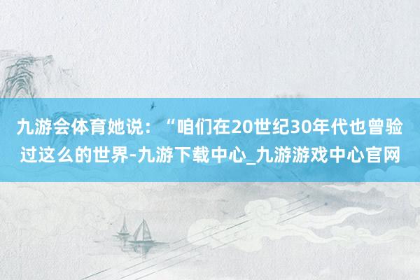 九游会体育她说：“咱们在20世纪30年代也曾验过这么的世界-九游下载中心_九游游戏中心官网