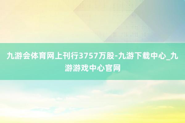 九游会体育网上刊行3757万股-九游下载中心_九游游戏中心官网