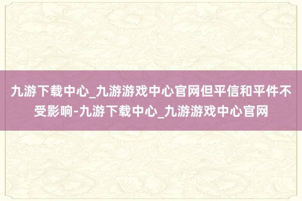 九游下载中心_九游游戏中心官网但平信和平件不受影响-九游下载中心_九游游戏中心官网