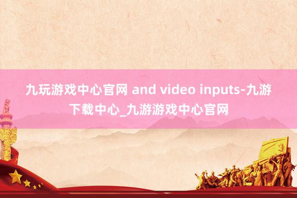 九玩游戏中心官网 and video inputs-九游下载中心_九游游戏中心官网