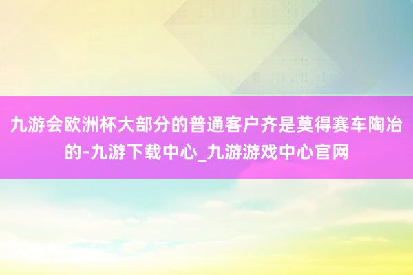 九游会欧洲杯大部分的普通客户齐是莫得赛车陶冶的-九游下载中心_九游游戏中心官网