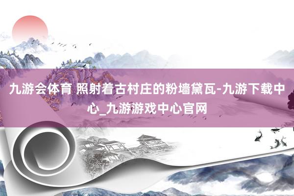 九游会体育 照射着古村庄的粉墙黛瓦-九游下载中心_九游游戏中心官网