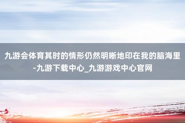 九游会体育其时的情形仍然明晰地印在我的脑海里-九游下载中心_九游游戏中心官网