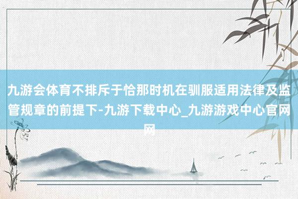 九游会体育不排斥于恰那时机在驯服适用法律及监管规章的前提下-九游下载中心_九游游戏中心官网