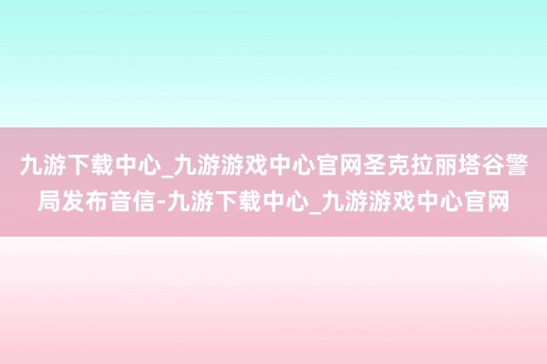 九游下载中心_九游游戏中心官网圣克拉丽塔谷警局发布音信-九游下载中心_九游游戏中心官网