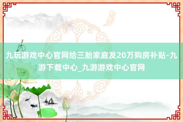 九玩游戏中心官网给三胎家庭发20万购房补贴-九游下载中心_九游游戏中心官网