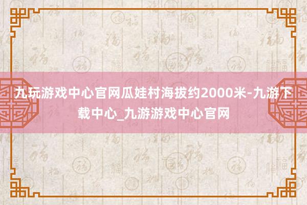 九玩游戏中心官网瓜娃村海拔约2000米-九游下载中心_九游游戏中心官网