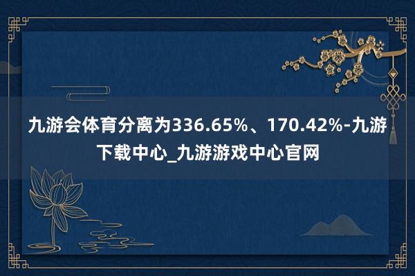 九游会体育分离为336.65%、170.42%-九游下载中心_九游游戏中心官网